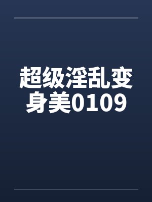 超级淫乱变身美0109 超级淫乱变身美0109